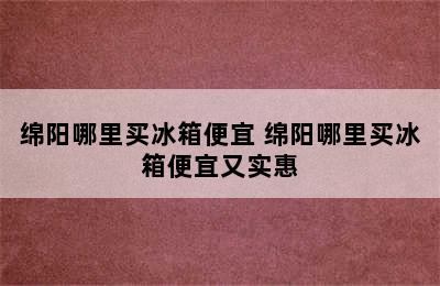 绵阳哪里买冰箱便宜 绵阳哪里买冰箱便宜又实惠